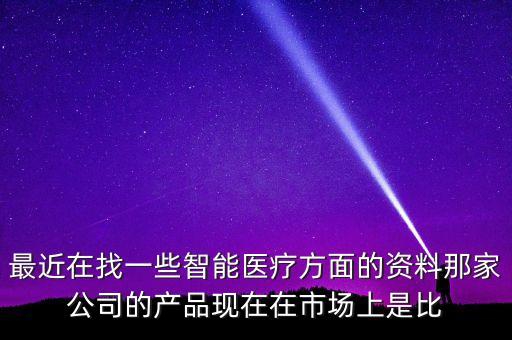 最近在找一些智能醫(yī)療方面的資料那家公司的產品現在在市場上是比