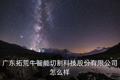 拓牛智能科技怎么樣，廣東拓荒牛智能切割科技股份有限公司怎么樣