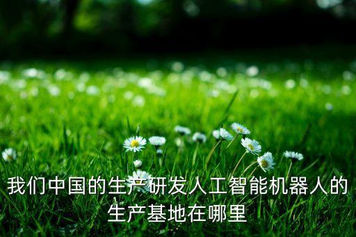 我們中國的生產(chǎn)研發(fā)人工智能機(jī)器人的生產(chǎn)基地在哪里