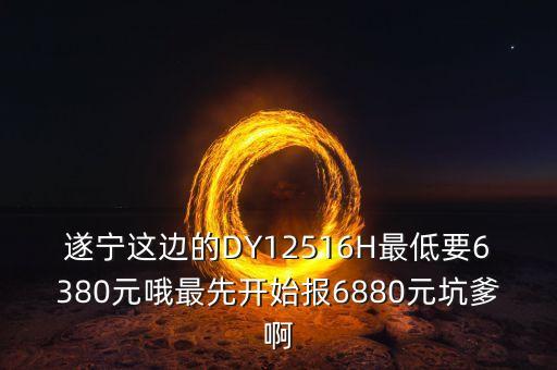 遂寧這邊的DY12516H最低要6380元哦最先開始報6880元坑爹啊