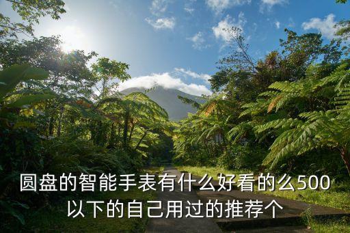 高科技圓形智能手表有哪些，圓盤的智能手表有什么好看的么500以下的自己用過的推薦個(gè)