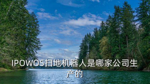 吳江千思躍智能科技什么廠，IPOWOS掃地機(jī)器人是哪家公司生產(chǎn)的
