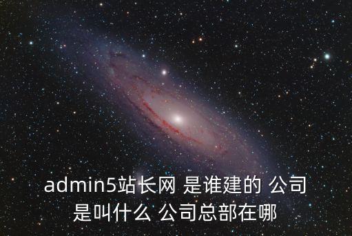 admin5站長網(wǎng) 是誰建的 公司是叫什么 公司總部在哪