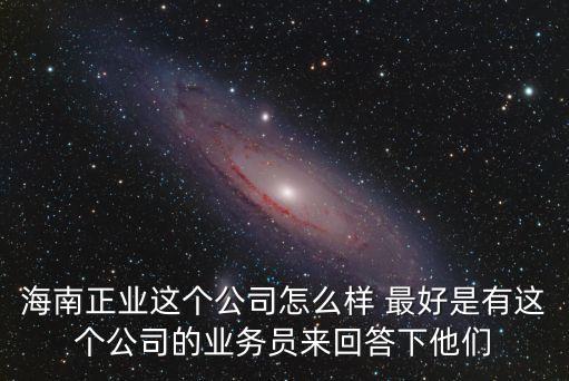 海南正業(yè)這個公司怎么樣 最好是有這個公司的業(yè)務員來回答下他們