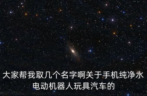 大家?guī)臀胰讉€名字啊關于手機純凈水電動機器人玩具汽車的