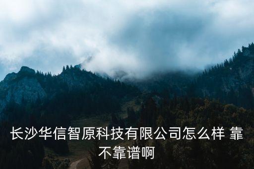 華信智能科技怎么樣，長沙華信智原科技有限公司怎么樣 靠不靠譜啊