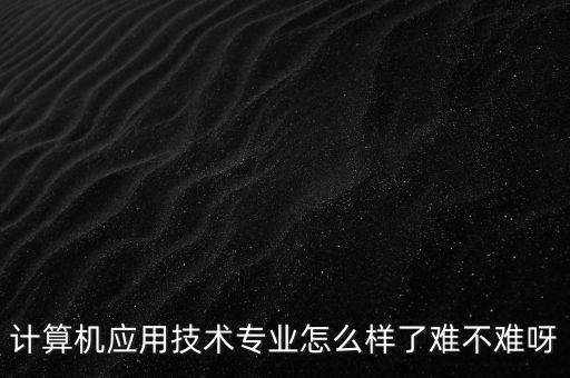 計(jì)算機(jī)應(yīng)用技術(shù)專業(yè)怎么樣了難不難呀