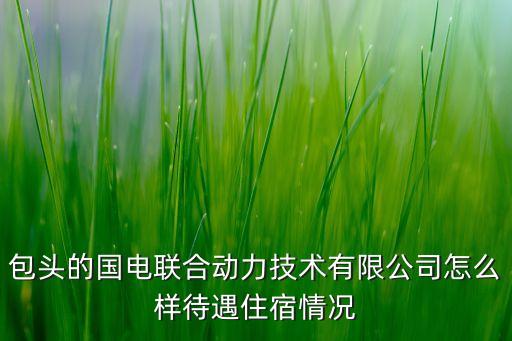 包頭的國電聯(lián)合動力技術(shù)有限公司怎么樣待遇住宿情況