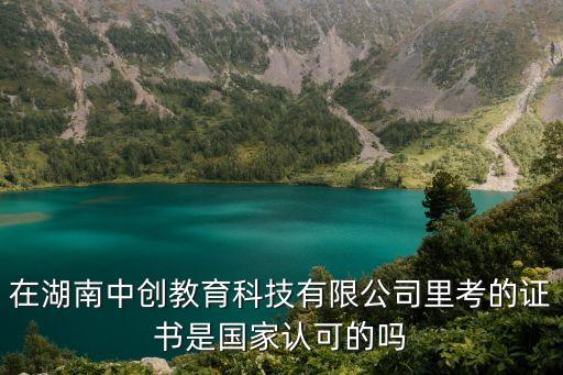 在湖南中創(chuàng)教育科技有限公司里考的證書是國家認可的嗎
