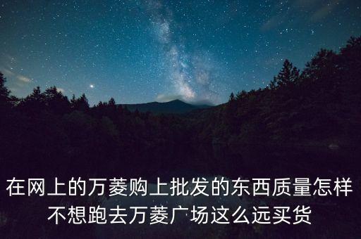 在網(wǎng)上的萬菱購上批發(fā)的東西質(zhì)量怎樣不想跑去萬菱廣場這么遠(yuǎn)買貨