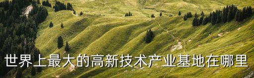 高科技智能生產(chǎn)基地在哪里，世界最重要的IT高科技產(chǎn)業(yè)基地是位于