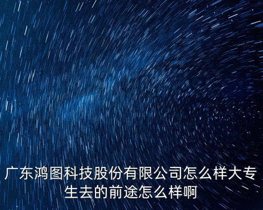 鴻奇智能物聯(lián)科技怎么樣，廣東鴻圖科技股份有限公司怎么樣大專生去的前途怎么樣啊