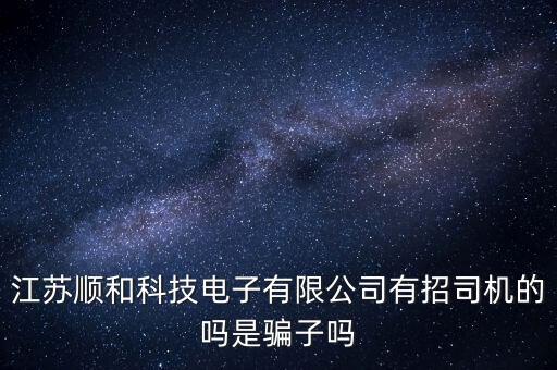 江蘇順和科技電子有限公司有招司機的嗎是騙子嗎