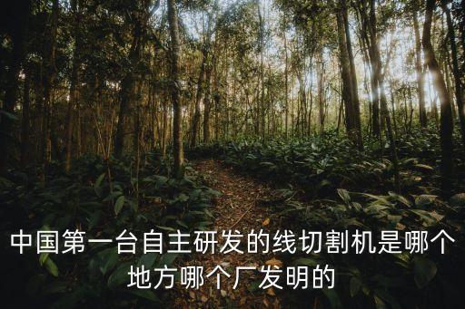 中國(guó)第一臺(tái)自主研發(fā)的線切割機(jī)是哪個(gè)地方哪個(gè)廠發(fā)明的