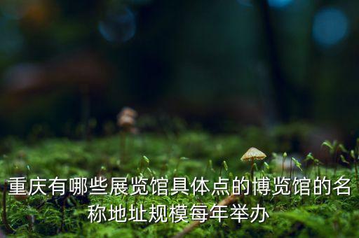 重慶有哪些展覽館具體點(diǎn)的博覽館的名稱地址規(guī)模每年舉辦