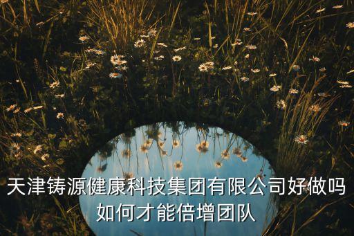 天津鑄源健康科技集團(tuán)有限公司好做嗎如何才能倍增團(tuán)隊(duì)