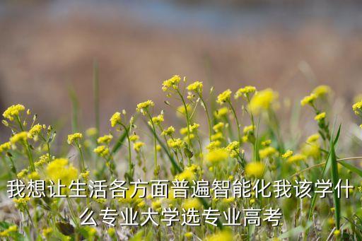 我想讓生活各方面普遍智能化我該學(xué)什么專業(yè)大學(xué)選專業(yè)高考