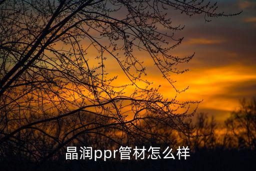 晶潤智能科技怎么樣，晶潤ppr管材怎么樣