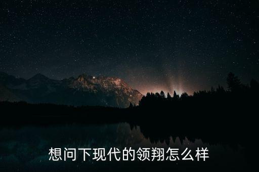 領(lǐng)翔智能科技怎么樣，想問下現(xiàn)代的領(lǐng)翔怎么樣