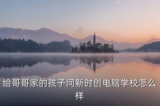 給哥哥家的孩子問新時創(chuàng)電腦學(xué)校怎么樣