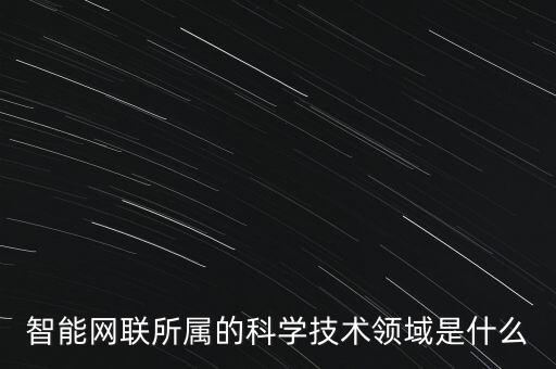 智能科技屬于什么領(lǐng)域，智能網(wǎng)聯(lián)所屬的科學(xué)技術(shù)領(lǐng)域是什么