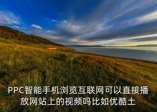 PPC智能手機瀏覽互聯(lián)網(wǎng)可以直接播放網(wǎng)站上的視頻嗎比如優(yōu)酷土