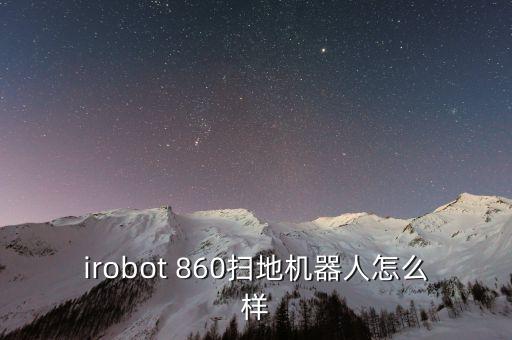 迪賽威智能科技怎么樣，irobot 860掃地機器人怎么樣