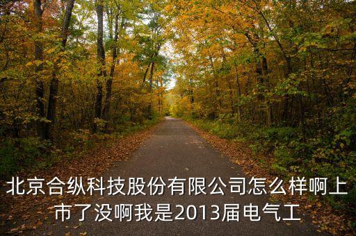 北京合縱科技股份有限公司怎么樣啊上市了沒啊我是2013屆電氣工