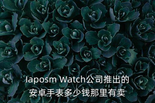 Iaposm Watch公司推出的安卓手表多少錢那里有賣