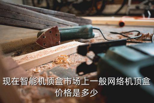 現(xiàn)在智能機(jī)頂盒市場上一般網(wǎng)絡(luò)機(jī)頂盒價格是多少
