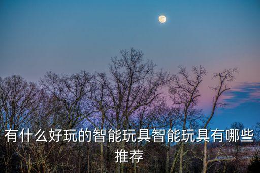 有什么好玩的智能玩具智能玩具有哪些推薦