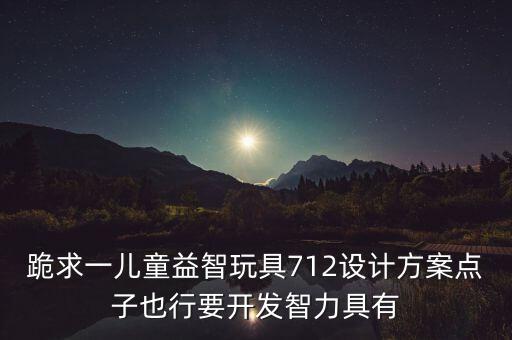 跪求一兒童益智玩具712設(shè)計(jì)方案點(diǎn)子也行要開發(fā)智力具有