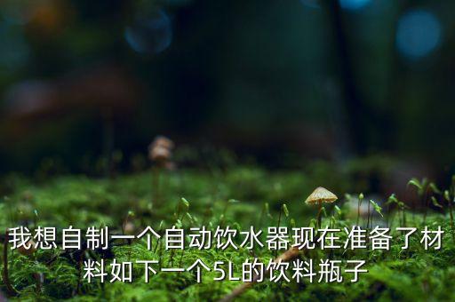 自動(dòng)飲水機(jī)怎么做，我想自制一個(gè)自動(dòng)飲水器現(xiàn)在準(zhǔn)備了材料如下一個(gè)5L的飲料瓶子