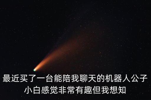 最近買了一臺能陪我聊天的機器人公子小白感覺非常有趣但我想知
