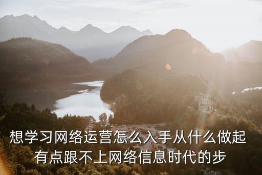 想學習網(wǎng)絡運營怎么入手從什么做起 有點跟不上網(wǎng)絡信息時代的步