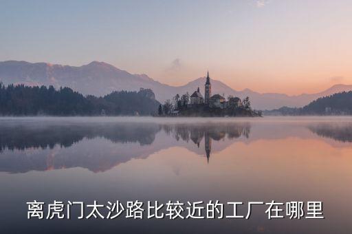 離虎門太沙路比較近的工廠在哪里
