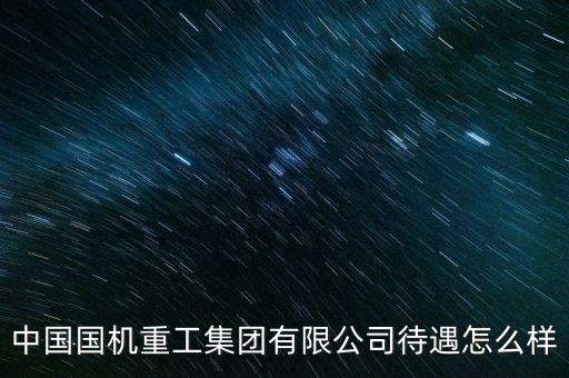 國機智能科技待遇怎么樣，中國國機重工集團有限公司待遇怎么樣