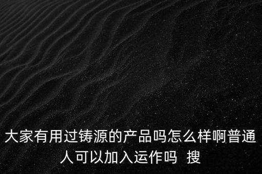 大家有用過鑄源的產(chǎn)品嗎怎么樣啊普通人可以加入運(yùn)作嗎  搜