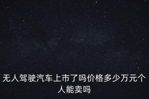 無人駕駛汽車上市了嗎價(jià)格多少萬元個(gè)人能賣嗎