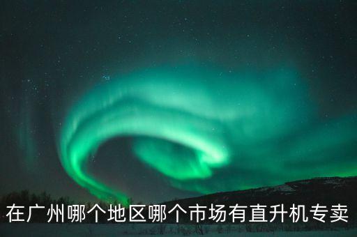 在廣州哪個(gè)地區(qū)哪個(gè)市場有直升機(jī)專賣