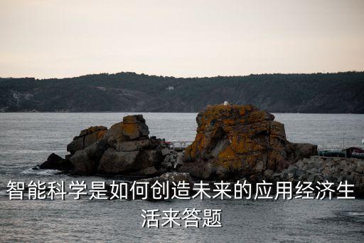 如何用智能科技創(chuàng)新，智能科學(xué)是如何創(chuàng)造未來的應(yīng)用經(jīng)濟生活來答題