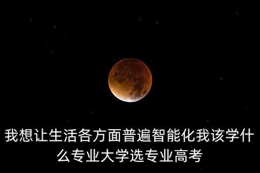 我想讓生活各方面普遍智能化我該學(xué)什么專業(yè)大學(xué)選專業(yè)高考