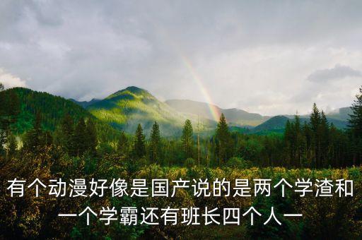 有個(gè)動(dòng)漫好像是國(guó)產(chǎn)說(shuō)的是兩個(gè)學(xué)渣和一個(gè)學(xué)霸還有班長(zhǎng)四個(gè)人一