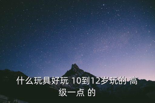 什么玩具好玩 10到12歲玩的 高級(jí)一點(diǎn) 的