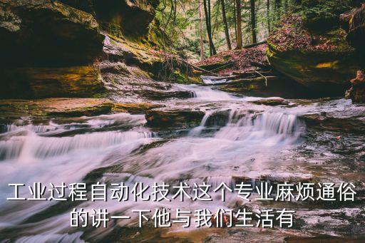 工業(yè)過(guò)程自動(dòng)化技術(shù)，工業(yè)過(guò)程自動(dòng)化技術(shù)這個(gè)專(zhuān)業(yè)麻煩通俗的講一下他與我們生活有