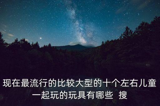 現(xiàn)在最流行的比較大型的十個(gè)左右兒童一起玩的玩具有哪些  搜