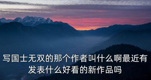 國士無雙小說人物，寫國士無雙的那個作者叫什么啊最近有發(fā)表什么好看的新作品嗎
