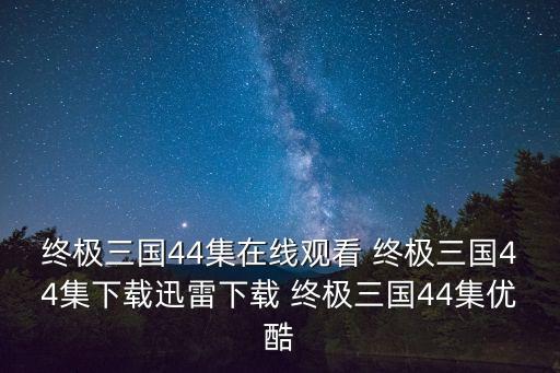 終極三國44集在線觀看 終極三國44集下載迅雷下載 終極三國44集優(yōu)酷