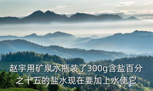 趙宇用礦泉水瓶裝了300g含鹽百分之十五的鹽水現(xiàn)在要加上水使它