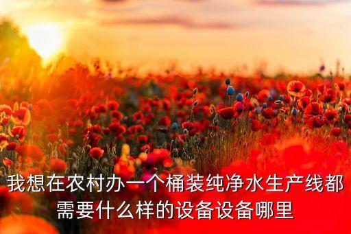 我想在農(nóng)村辦一個桶裝純凈水生產(chǎn)線都需要什么樣的設(shè)備設(shè)備哪里